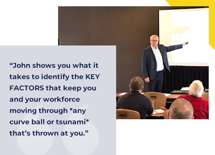 John shows you what it takes to identify the KEY FACTORS that keep you and your workforce moving through *any curve ball or tsunami* that’s thrown at you.